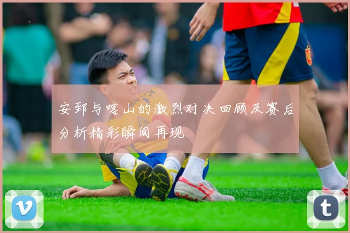 安郅与喀山的激烈对决回顾及赛后分析精彩瞬间再现