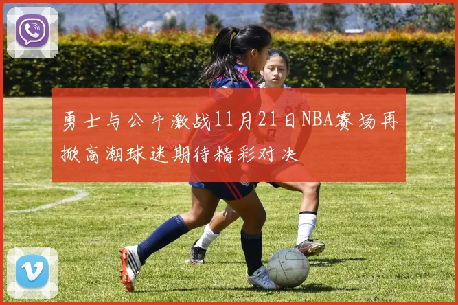 勇士与公牛激战11月21日NBA赛场再掀高潮球迷期待精彩对决