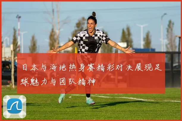 日本与海地热身赛精彩对决展现足球魅力与团队精神