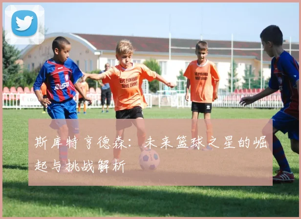 斯库特亨德森：未来篮球之星的崛起与挑战解析