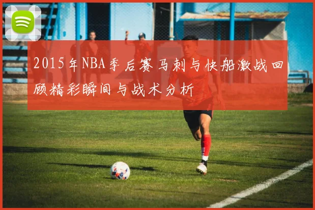2015年NBA季后赛马刺与快船激战回顾精彩瞬间与战术分析