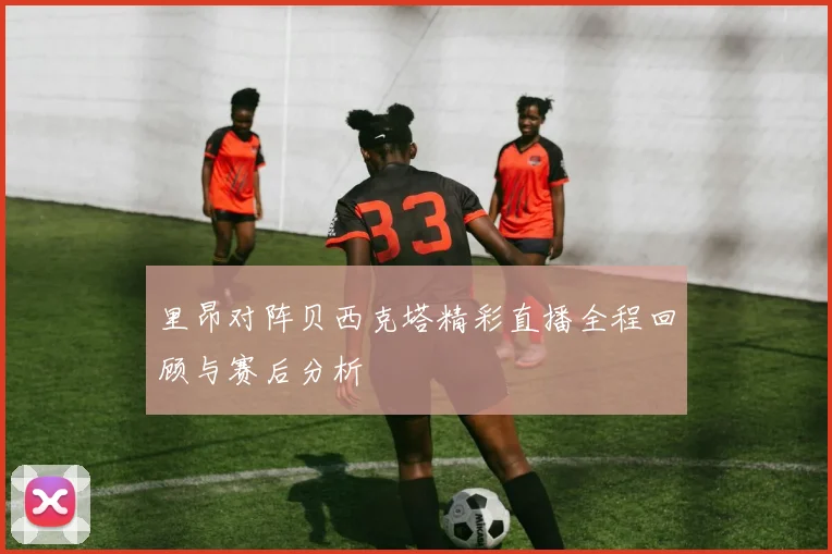 里昂对阵贝西克塔精彩直播全程回顾与赛后分析