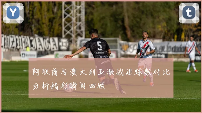 阿联酋与澳大利亚激战进球数对比分析精彩瞬间回顾