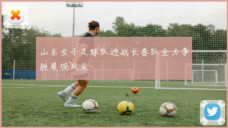 山东女子足球队迎战长春队全力争胜展现风采
