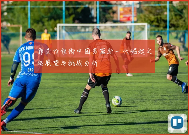 郭艾伦领衔中国男篮新一代崛起之路展望与挑战分析