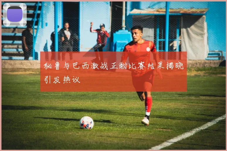 秘鲁与巴西激战正酣比赛结果揭晓引发热议