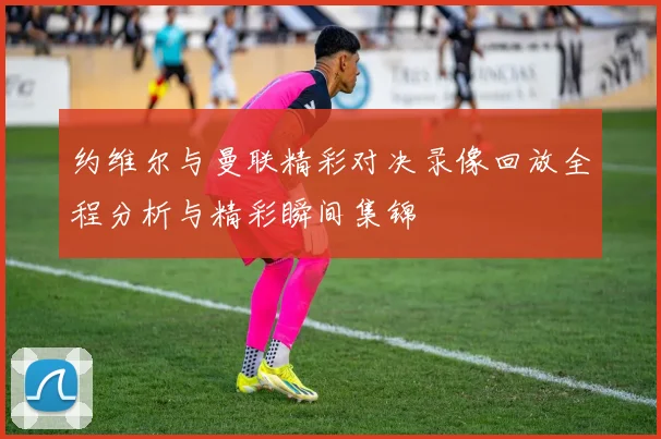 约维尔与曼联精彩对决录像回放全程分析与精彩瞬间集锦