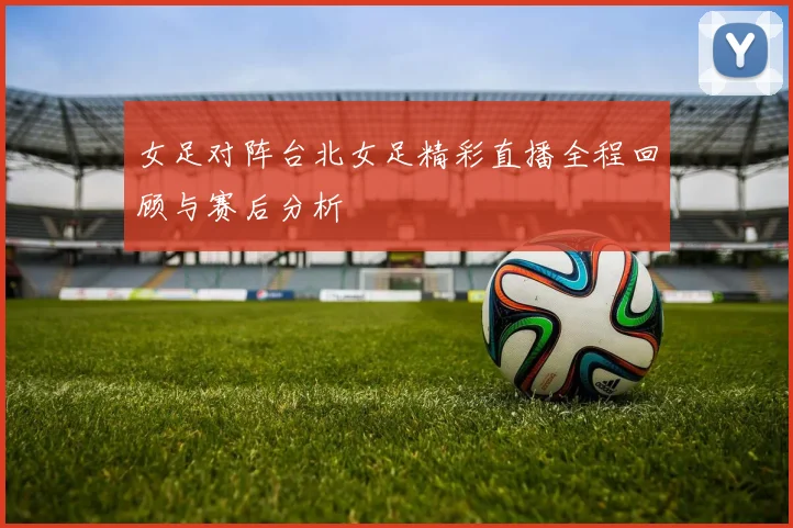 女足对阵台北女足精彩直播全程回顾与赛后分析