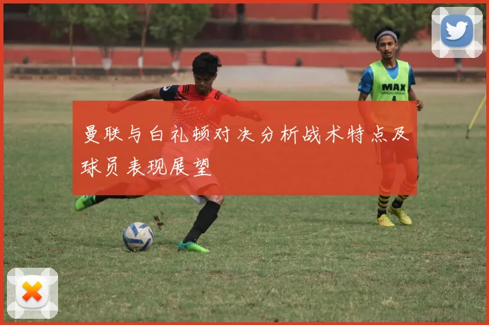 曼联与白礼顿对决分析战术特点及球员表现展望