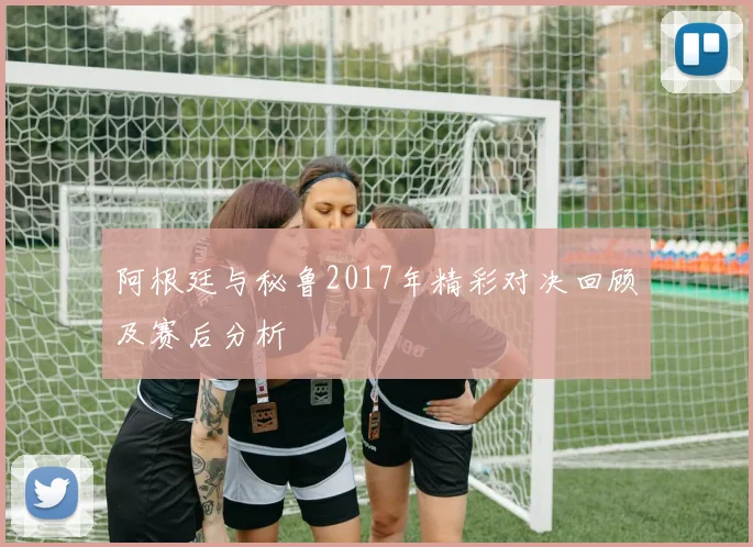 阿根廷与秘鲁2017年精彩对决回顾及赛后分析