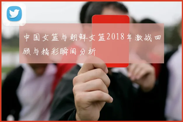 中国女篮与朝鲜女篮2018年激战回顾与精彩瞬间分析