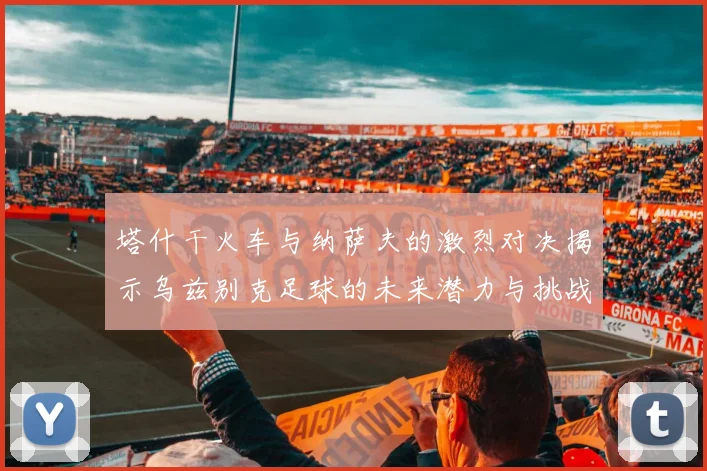 塔什干火车与纳萨夫的激烈对决揭示乌兹别克足球的未来潜力与挑战
