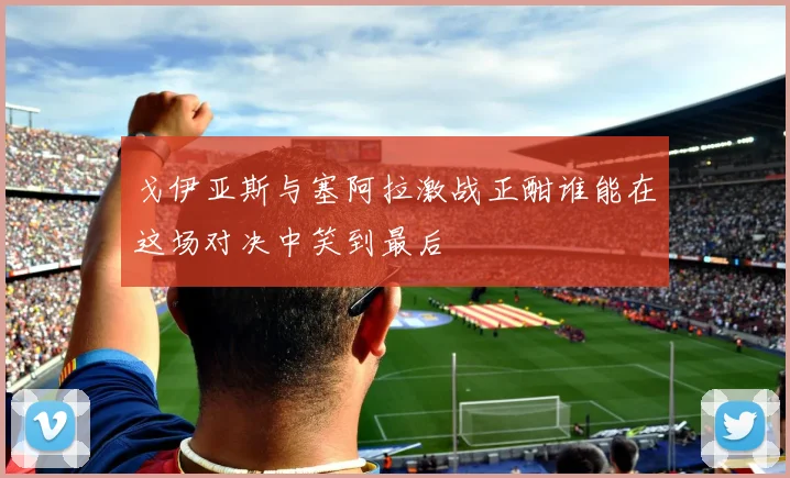 戈伊亚斯与塞阿拉激战正酣谁能在这场对决中笑到最后