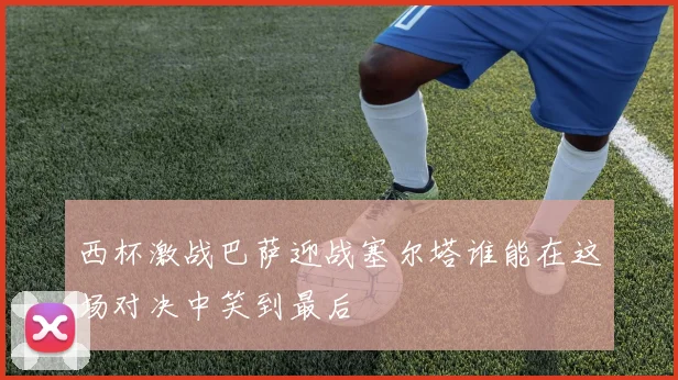 西杯激战巴萨迎战塞尔塔谁能在这场对决中笑到最后