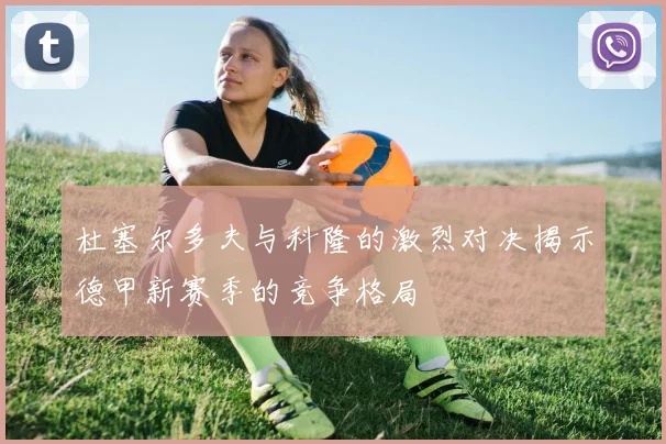 杜塞尔多夫与科隆的激烈对决揭示德甲新赛季的竞争格局