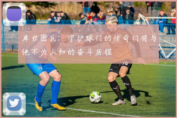 库尔图瓦：守护球门的传奇门将与他不为人知的奋斗历程