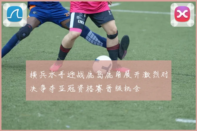 横兵水手迎战鹿岛鹿角展开激烈对决争夺亚冠资格赛晋级机会