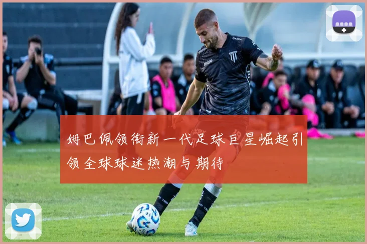姆巴佩领衔新一代足球巨星崛起引领全球球迷热潮与期待