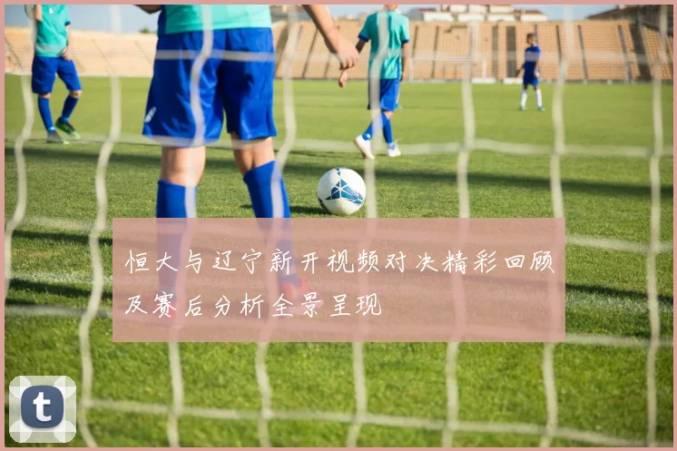 恒大与辽宁新开视频对决精彩回顾及赛后分析全景呈现