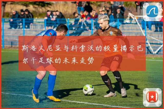 斯洛文尼亚与科索沃的较量揭示巴尔干足球的未来走势