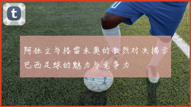 阿独立与格雷米奥的激烈对决揭示巴西足球的魅力与竞争力