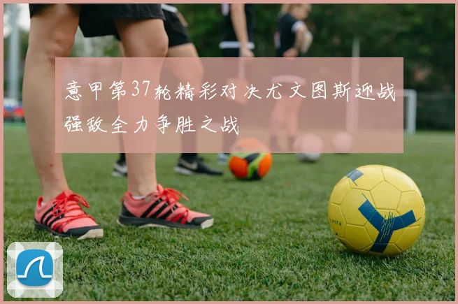 意甲第37轮精彩对决尤文图斯迎战强敌全力争胜之战