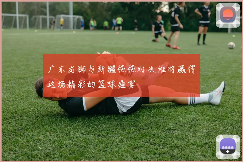 广东龙狮与新疆强强对决谁将赢得这场精彩的篮球盛宴