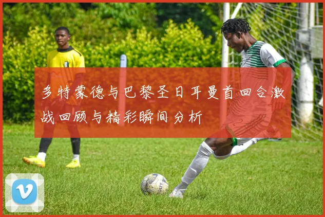 多特蒙德与巴黎圣日耳曼首回合激战回顾与精彩瞬间分析