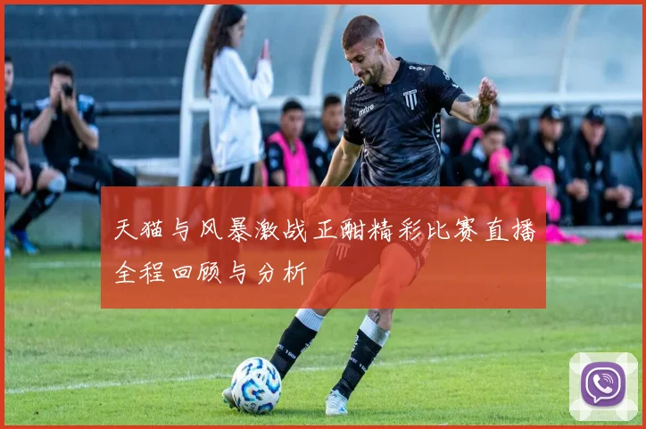 天猫与风暴激战正酣精彩比赛直播全程回顾与分析