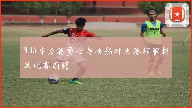 NBA季后赛勇士与快船对决赛程解析及比赛前瞻