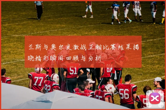 兰斯与奥尔良激战正酣比赛结果揭晓精彩瞬间回顾与分析