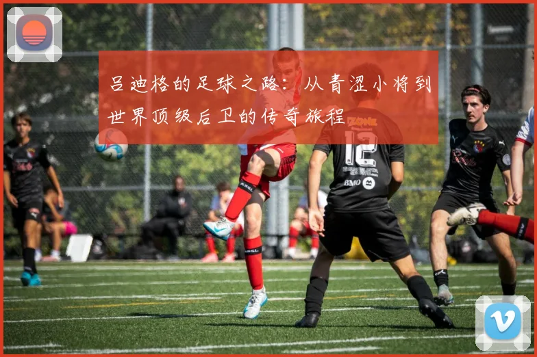 吕迪格的足球之路：从青涩小将到世界顶级后卫的传奇旅程