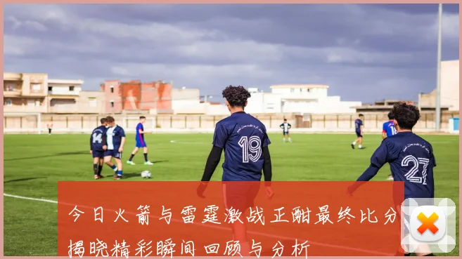 今日火箭与雷霆激战正酣最终比分揭晓精彩瞬间回顾与分析