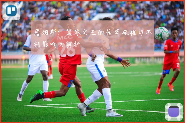 詹姆斯：篮球之王的传奇旅程与不朽影响力解析