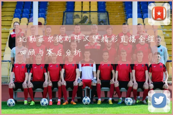 比勒菲尔德对阵汉堡精彩直播全程回顾与赛后分析