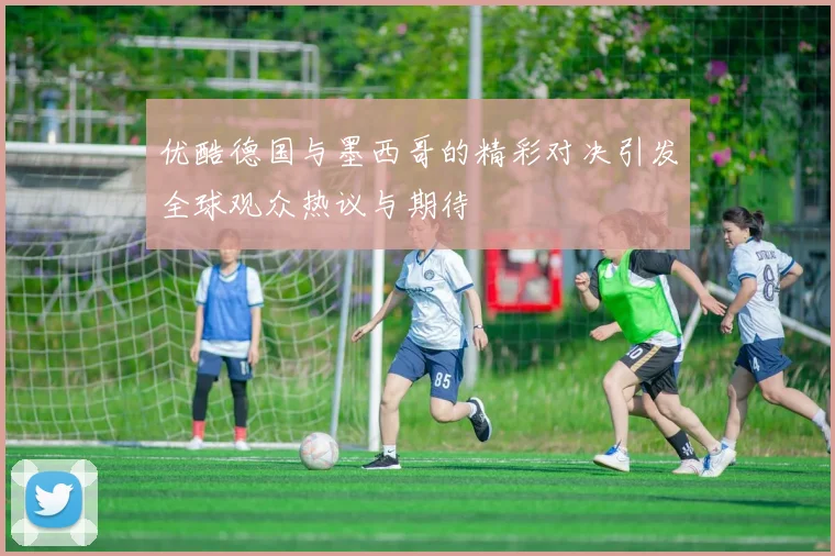 优酷德国与墨西哥的精彩对决引发全球观众热议与期待