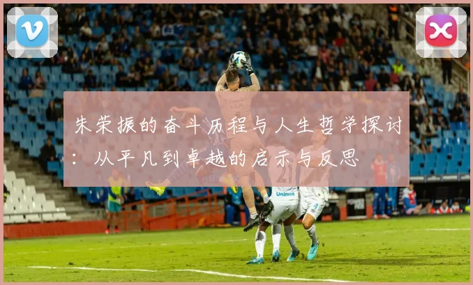 朱荣振的奋斗历程与人生哲学探讨：从平凡到卓越的启示与反思